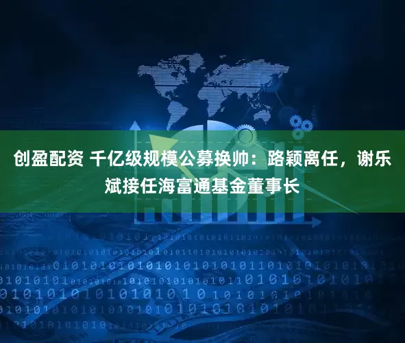 创盈配资 千亿级规模公募换帅：路颖离任，谢乐斌接任海富通基金董事长