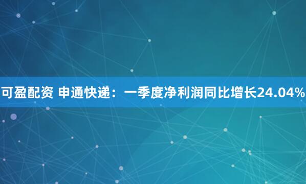 可盈配资 申通快递：一季度净利润同比增长24.04%