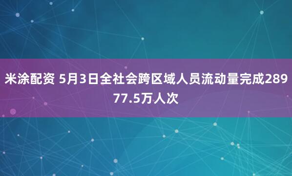 米涂配资 5月3日全社会跨区域人员流动量完成28977.5万人次