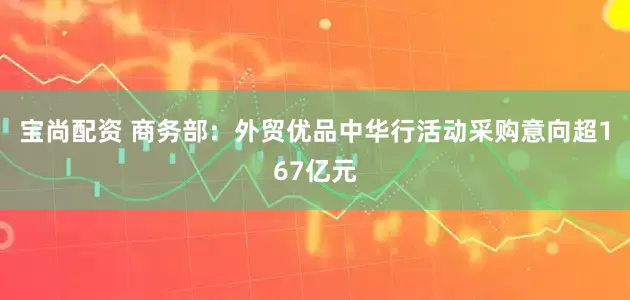 宝尚配资 商务部：外贸优品中华行活动采购意向超167亿元