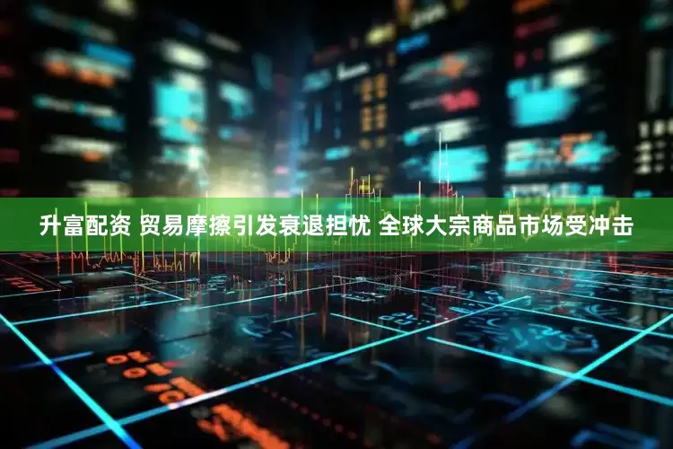 升富配资 贸易摩擦引发衰退担忧 全球大宗商品市场受冲击