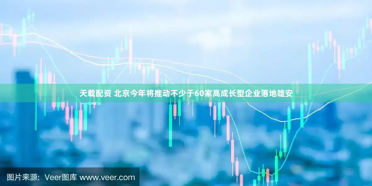 天载配资 北京今年将推动不少于60家高成长型企业落地雄安