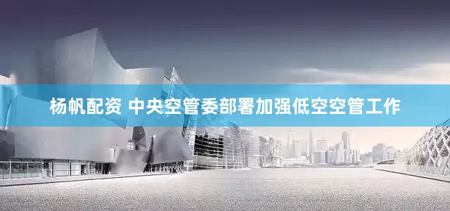 杨帆配资 中央空管委部署加强低空空管工作