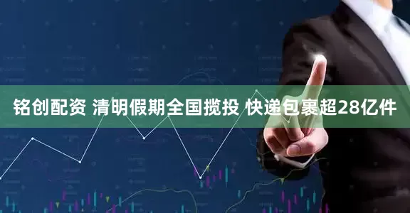 铭创配资 清明假期全国揽投 快递包裹超28亿件