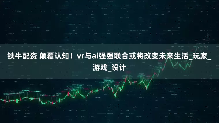 铁牛配资 颠覆认知！vr与ai强强联合或将改变未来生活_玩家_游戏_设计