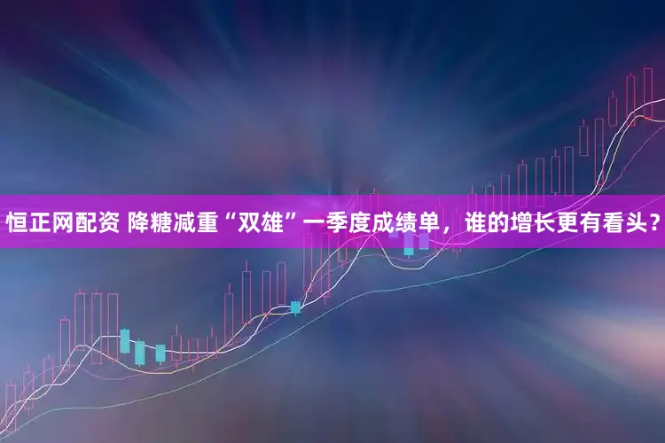 恒正网配资 降糖减重“双雄”一季度成绩单，谁的增长更有看头？