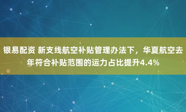 银易配资 新支线航空补贴管理办法下，华夏航空去年符合补贴范围的运力占比提升4.4%