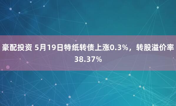 豪配投资 5月19日特纸转债上涨0.3%，转股溢价率38.37%