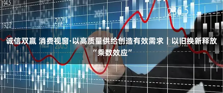 诚信双赢 消费视窗·以高质量供给创造有效需求｜以旧换新释放“乘数效应”