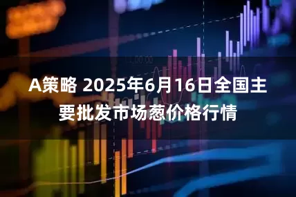 A策略 2025年6月16日全国主要批发市场葱价格行情
