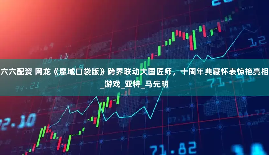 六六配资 网龙《魔域口袋版》跨界联动大国匠师，十周年典藏怀表惊艳亮相_游戏_亚特_马先明
