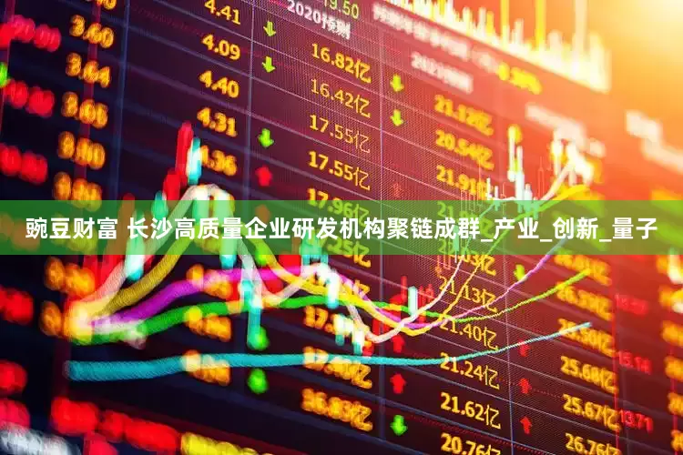 豌豆财富 长沙高质量企业研发机构聚链成群_产业_创新_量子