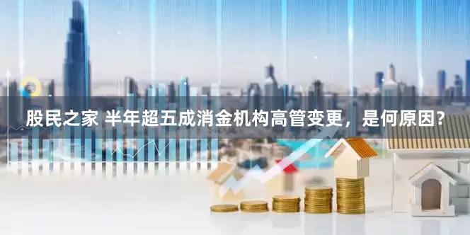 股民之家 半年超五成消金机构高管变更，是何原因？