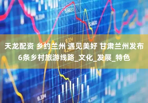 天龙配资 乡约兰州 遇见美好 甘肃兰州发布6条乡村旅游线路_文化_发展_特色