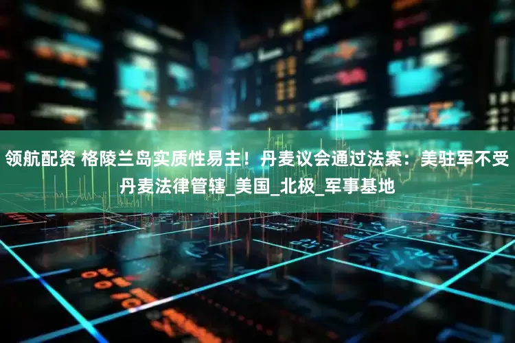 领航配资 格陵兰岛实质性易主！丹麦议会通过法案：美驻军不受丹麦法律管辖_美国_北极_军事基地