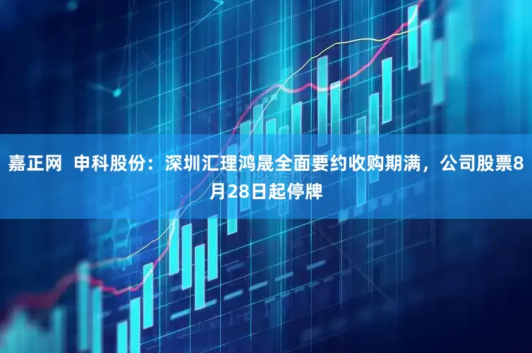 嘉正网  申科股份：深圳汇理鸿晟全面要约收购期满，公司股票8月28日起停牌