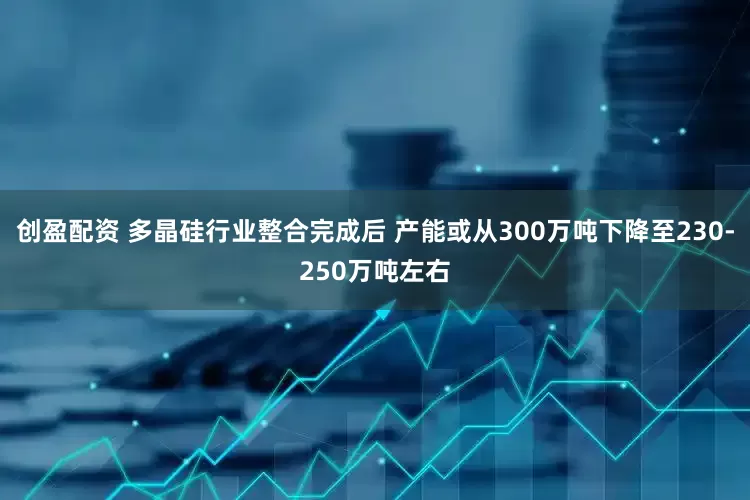 创盈配资 多晶硅行业整合完成后 产能或从300万吨下降至230-250万吨左右