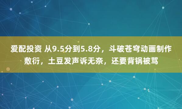 爱配投资 从9.5分到5.8分，斗破苍穹动画制作敷衍，土豆发声诉无奈，还要背锅被骂