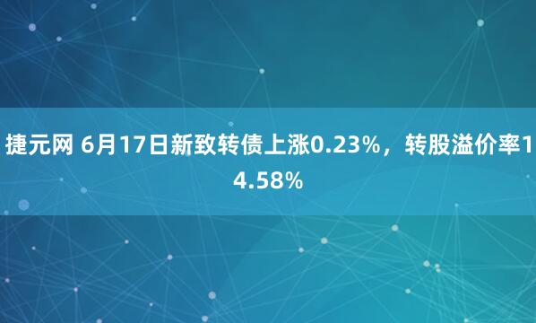 捷元网 6月17日新致转债上涨0.23%，转股溢价率14.58%