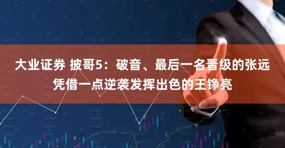 大业证券 披哥5:破音、最后一名晋级的张远凭借一点逆袭发挥出色的王铮亮
