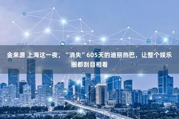 金来源 上海这一夜,“消失”605天的迪丽热巴,让整个娱乐圈都刮目相看