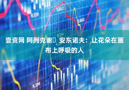 壹资网 阿列克谢・安东诺夫：让花朵在画布上呼吸的人